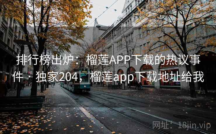排行榜出炉:榴莲APP下载的热议事件 · 独家204,榴莲app下载地址给我 排行榜出炉:榴莲APP下载的热议事件 · 独家204,榴莲app下载地址给我