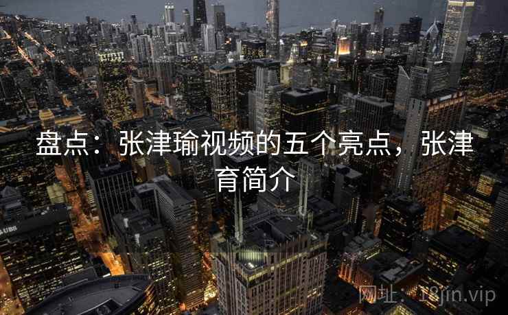 盘点:张津瑜视频的五个亮点,张津育简介 盘点:张津瑜视频的五个亮点,张津育简介
