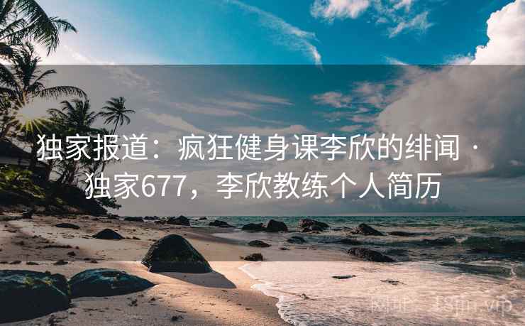 独家报道：疯狂健身课李欣的绯闻 · 独家677，李欣教练个人简历