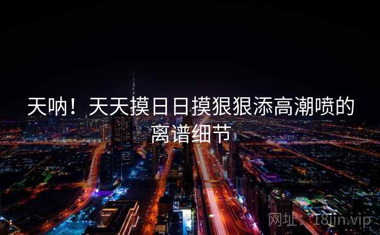 天呐!天天摸日日摸狠狠添高潮喷的离谱细节 天呐!天天摸日日摸狠狠添高潮喷的离谱细节