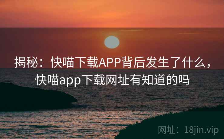 揭秘：快喵下载APP背后发生了什么，快喵app下载网址有知道的吗