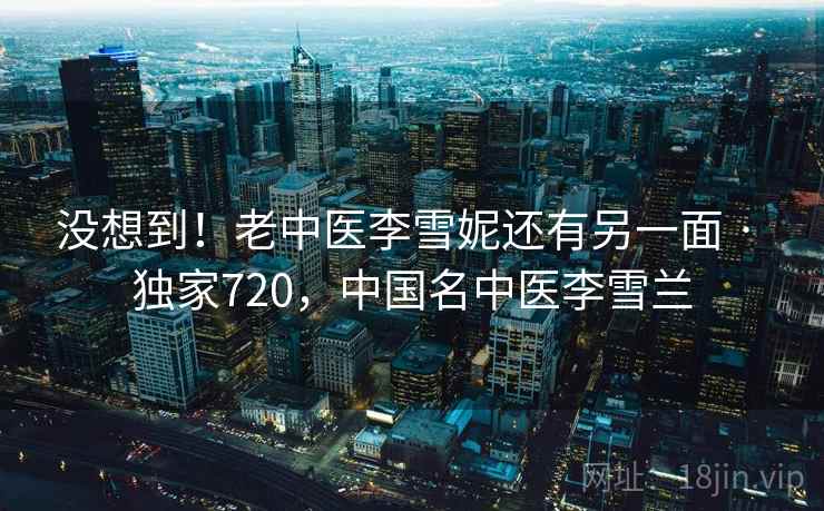 没想到!老中医李雪妮还有另一面 · 独家720,中国名中医李雪兰 没想到!老中医李雪妮还有另一面 · 独家720,中国名中医李雪兰