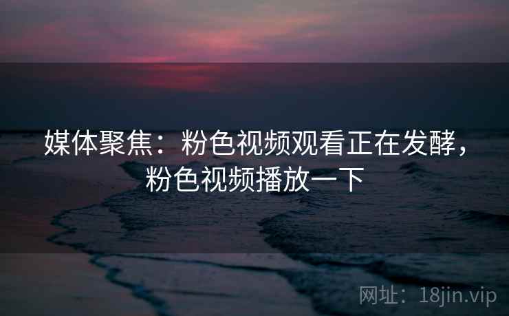 媒体聚焦：粉色视频观看正在发酵，粉色视频播放一下