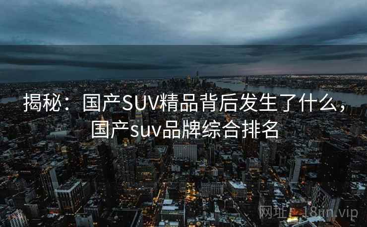 揭秘：国产SUV精品背后发生了什么，国产suv品牌综合排名