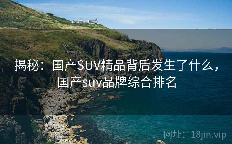 揭秘：国产SUV精品背后发生了什么，国产suv品牌综合排名