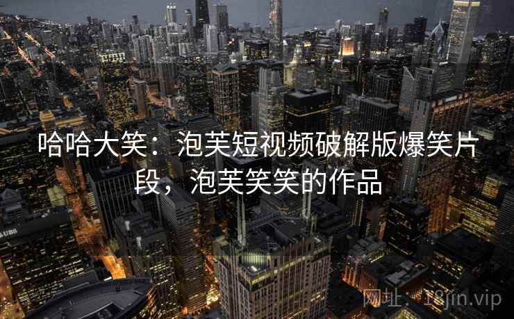 哈哈大笑：泡芙短视频破解版爆笑片段，泡芙笑笑的作品