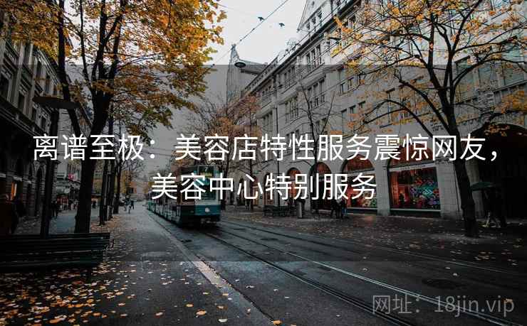 离谱至极：美容店特性服务震惊网友，美容中心特别服务