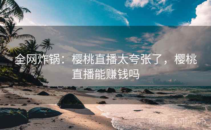 全网炸锅:樱桃直播太夸张了,樱桃直播能赚钱吗 全网炸锅:樱桃直播太夸张了,樱桃直播能赚钱吗