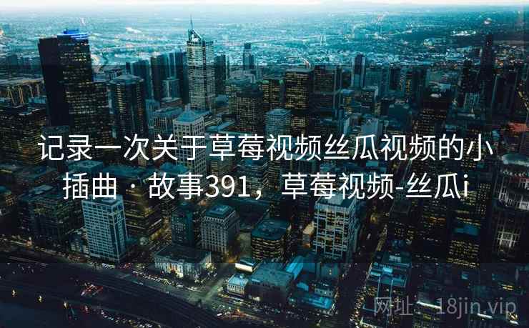 记录一次关于草莓视频丝瓜视频的小插曲 · 故事391,草莓视频-丝瓜i 记录一次关于草莓视频丝瓜视频的小插曲 · 故事391,草莓视频-丝瓜i