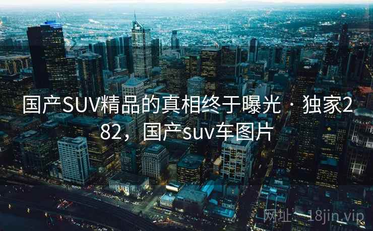国产SUV精品的真相终于曝光 · 独家282,国产suv车图片 国产SUV精品的真相终于曝光 · 独家282,国产suv车图片