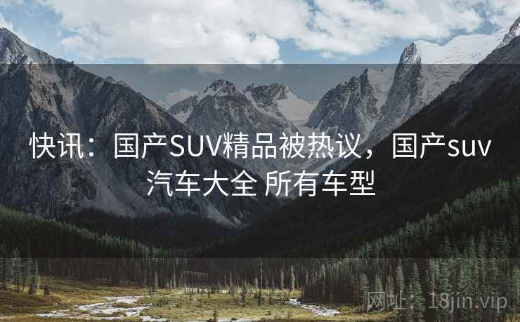 快讯:国产SUV精品被热议,国产suv汽车大全 所有车型 快讯:国产SUV精品被热议,国产suv汽车大全 所有车型