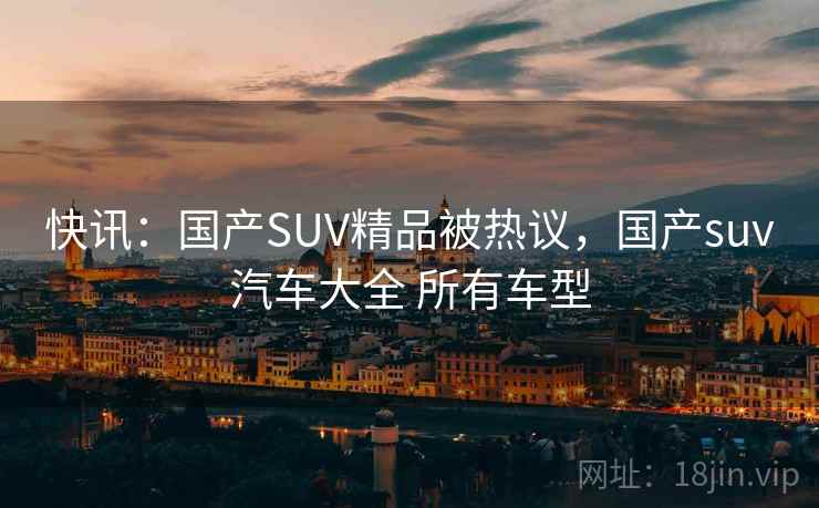 快讯:国产SUV精品被热议,国产suv汽车大全 所有车型 快讯:国产SUV精品被热议,国产suv汽车大全 所有车型