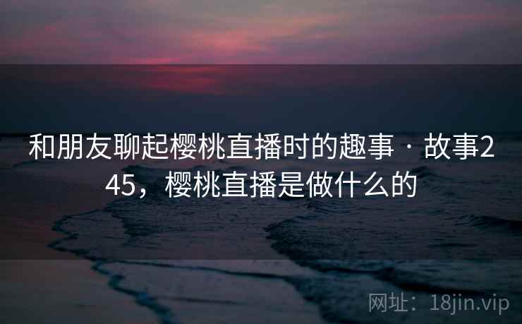 和朋友聊起樱桃直播时的趣事 · 故事245，樱桃直播是做什么的