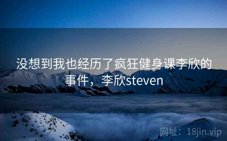 没想到我也经历了疯狂健身课李欣的事件，李欣steven