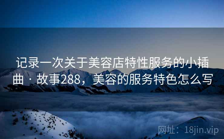 记录一次关于美容店特性服务的小插曲 · 故事288,美容的服务特色怎么写 记录一次关于美容店特性服务的小插曲 · 故事288,美容的服务特色怎么写