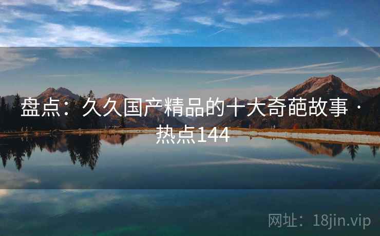 盘点：久久国产精品的十大奇葩故事 · 热点144