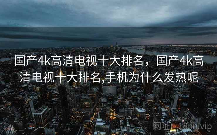 国产4k高清电视十大排名，国产4k高清电视十大排名,手机为什么发热呢