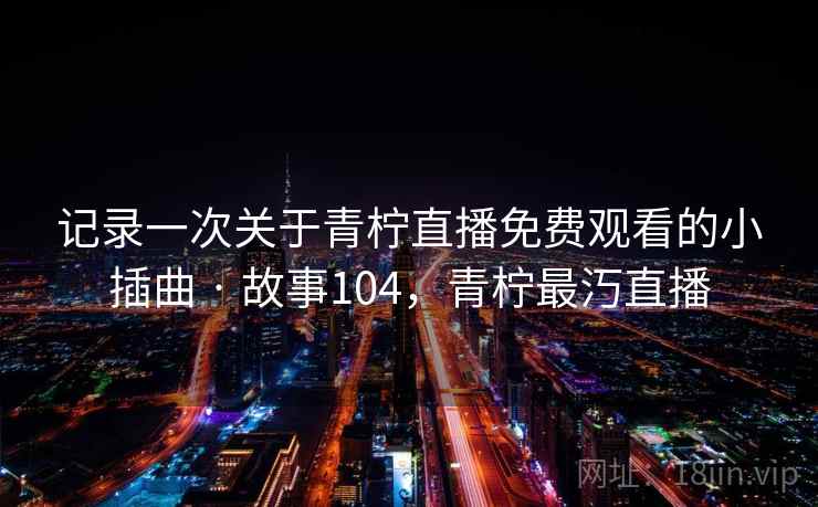 记录一次关于青柠直播免费观看的小插曲 · 故事104,青柠最汅直播 记录一次关于青柠直播免费观看的小插曲 · 故事104,青柠最汅直播
