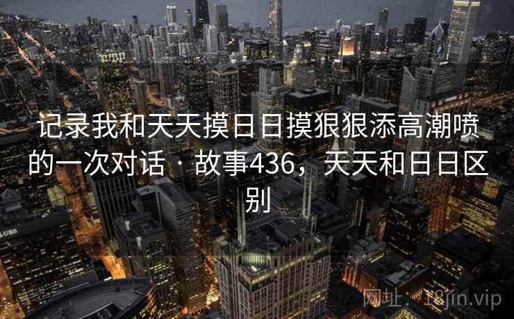记录我和天天摸日日摸狠狠添高潮喷的一次对话 · 故事436,天天和日日区别 记录我和天天摸日日摸狠狠添高潮喷的一次对话 · 故事436,天天和日日区别