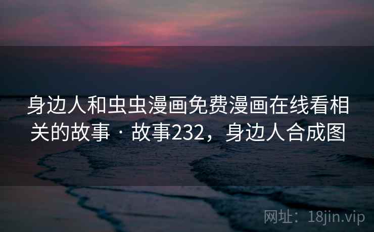 身边人和虫虫漫画免费漫画在线看相关的故事 · 故事232,身边人合成图 身边人和虫虫漫画免费漫画在线看相关的故事 · 故事232,身边人合成图