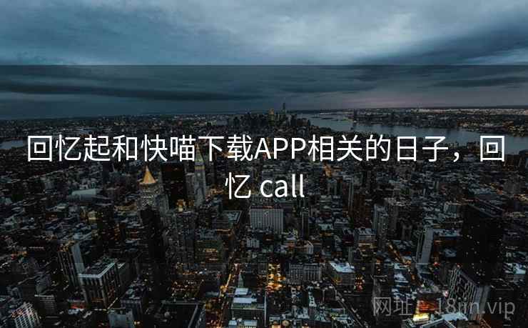 回忆起和快喵下载APP相关的日子,回忆 call 回忆起和快喵下载APP相关的日子,回忆 call