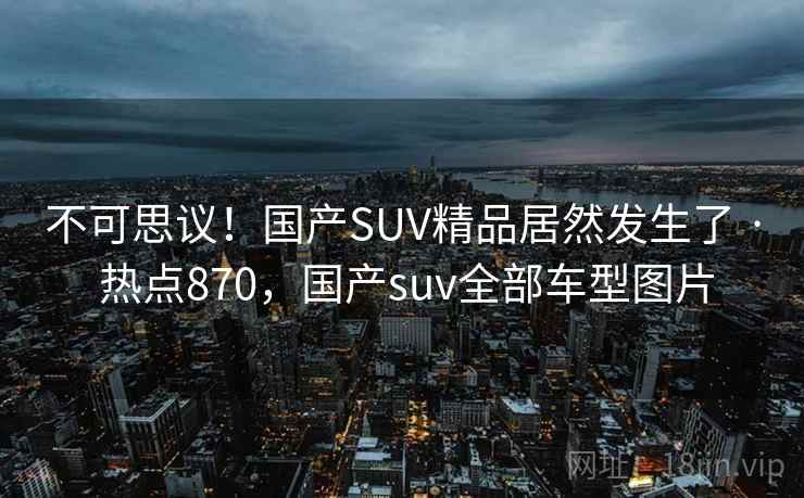不可思议!国产SUV精品居然发生了 · 热点870,国产suv全部车型图片 不可思议!国产SUV精品居然发生了 · 热点870,国产suv全部车型图片