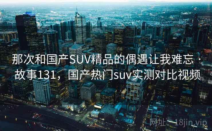 那次和国产SUV精品的偶遇让我难忘 · 故事131，国产热门suv实测对比视频