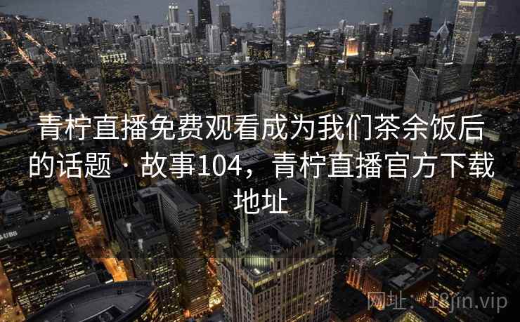 青柠直播免费观看成为我们茶余饭后的话题 · 故事104，青柠直播官方下载地址