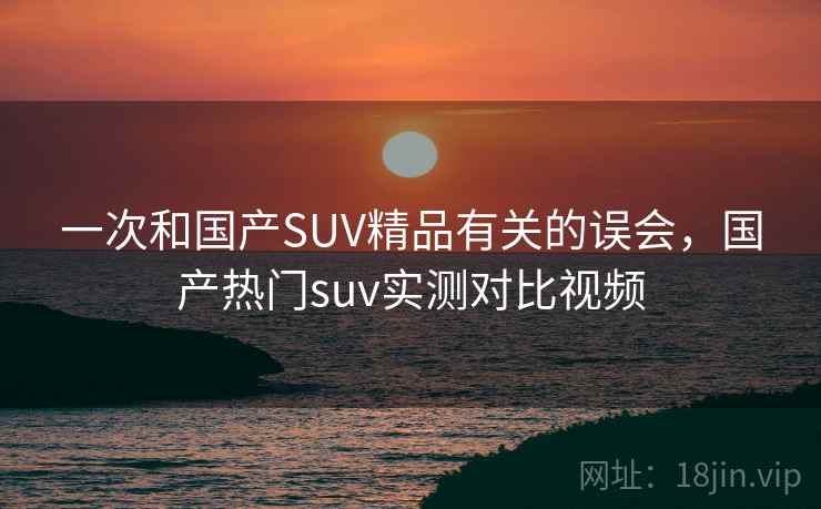 一次和国产SUV精品有关的误会，国产热门suv实测对比视频