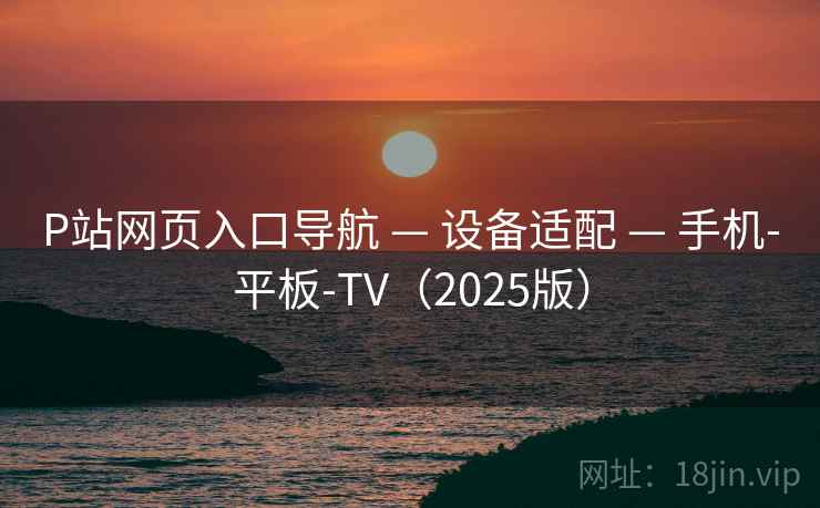 P站网页入口导航 — 设备适配 — 手机-平板-TV(2025版) P站网页入口导航 — 设备适配 — 手机-平板-TV(2025版)