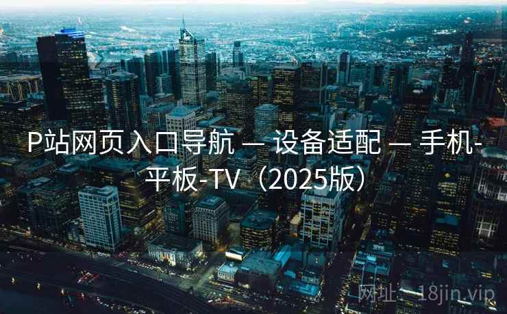 P站网页入口导航 — 设备适配 — 手机-平板-TV(2025版) P站网页入口导航 — 设备适配 — 手机-平板-TV(2025版)
